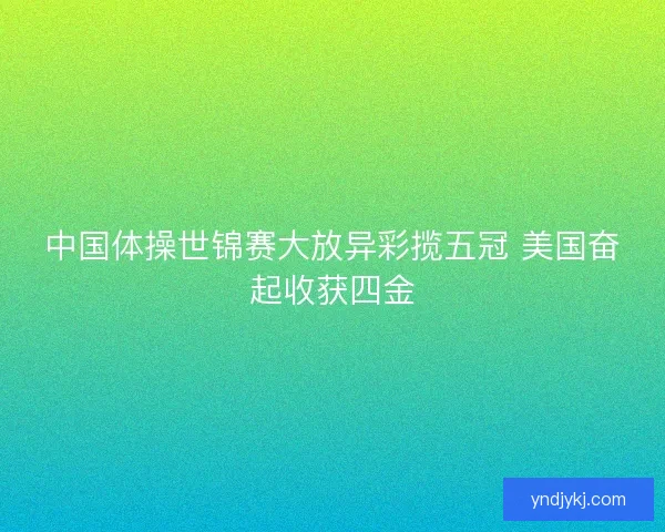 中国体操世锦赛大放异彩揽五冠 美国奋起收获四金