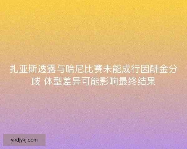 扎亚斯透露与哈尼比赛未能成行因酬金分歧 体型差异可能影响最终结果