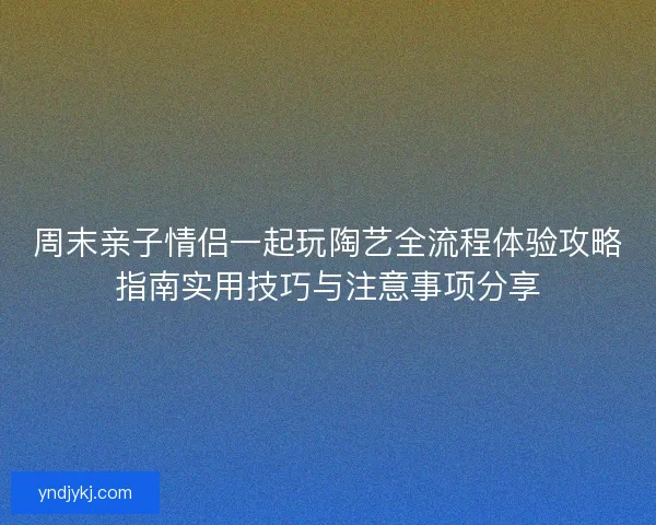周末亲子情侣一起玩陶艺全流程体验攻略指南实用技巧与注意事项分享